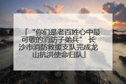 “你们是老百姓心中最可敬的消防子弟兵” 长沙市消防救援支队完成龙山抗洪使命归队