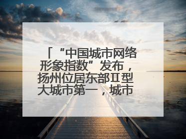 “中国城市网络形象指数”发布，扬州位居东部Ⅱ型大城市第一，城市生活形象亮眼