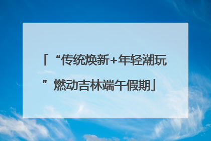 “传统焕新+年轻潮玩”燃动吉林端午假期