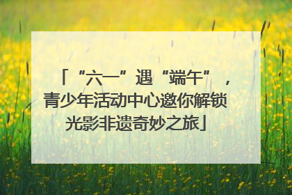 “六一”遇“端午”，青少年活动中心邀你解锁光影非遗奇妙之旅