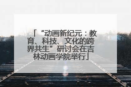 “动画新纪元：教育、科技、文化的跨界共生”研讨会在吉林动画学院举行