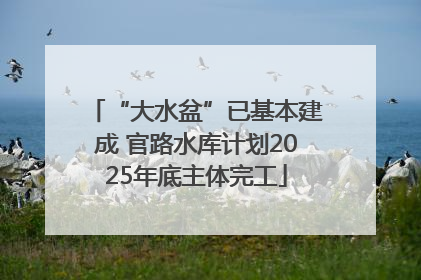 “大水盆”已基本建成 官路水库计划2025年底主体完工
