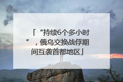 “持续6个多小时”，俄乌交换战俘期间互袭首都地区