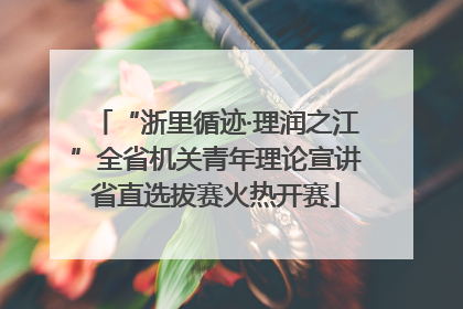 “浙里循迹·理润之江”全省机关青年理论宣讲省直选拔赛火热开赛