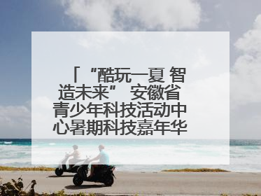 “酷玩一夏 智造未来” 安徽省青少年科技活动中心暑期科技嘉年华活动来啦！