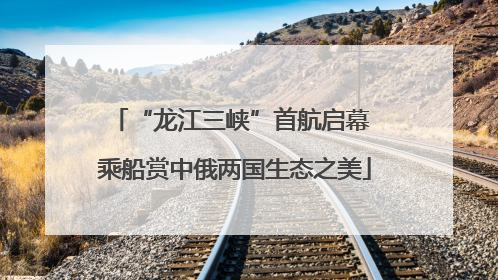 “龙江三峡”首航启幕 乘船赏中俄两国生态之美