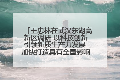 王忠林在武汉东湖高新区调研 以科技创新引领新质生产力发展 加快打造具有全国影响力的科技创新高地