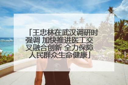 王忠林在武汉调研时强调 加快推进医工交叉融合创新 全力保障人民群众生命健康