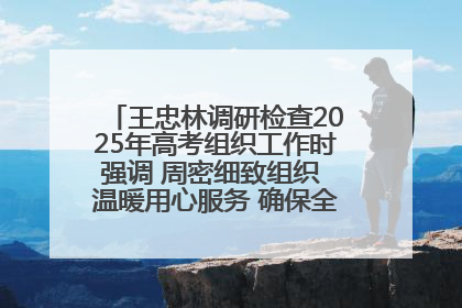 王忠林调研检查2025年高考组织工作时强调 周密细致组织 温暖用心服务 确保全省高考安全有序顺利