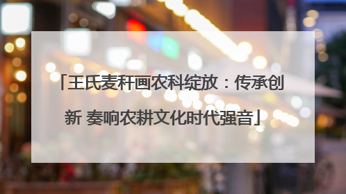 王氏麦秆画农科绽放：传承创新 奏响农耕文化时代强音
