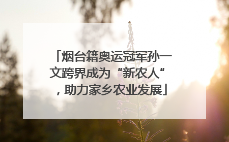 烟台籍奥运冠军孙一文跨界成为“新农人”，助力家乡农业发展