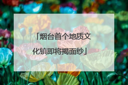 烟台首个地质文化镇即将揭面纱