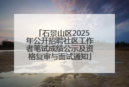 石景山区2025年公开招聘社区工作者笔试成绩公示及资格复审与面试通知