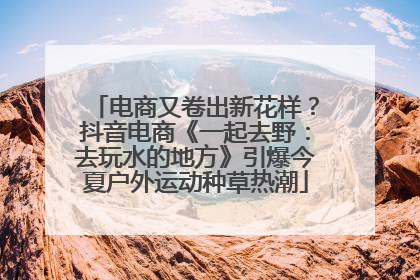 电商又卷出新花样？抖音电商《一起去野：去玩水的地方》引爆今夏户外运动种草热潮