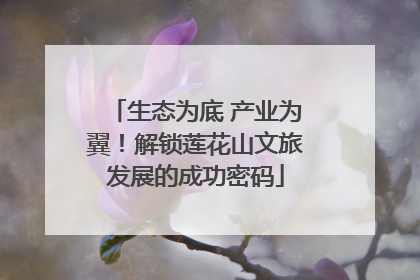 生态为底 产业为翼！解锁莲花山文旅发展的成功密码