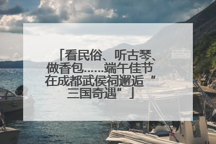 看民俗、听古琴、做香包……端午佳节在成都武侯祠邂逅“三国奇遇”