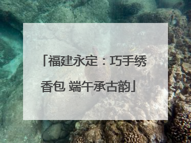 福建永定：巧手绣香包 端午承古韵