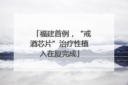 福建首例，“戒酒芯片”治疗性植入在厦完成