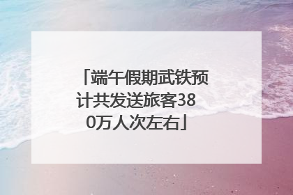 端午假期武铁预计共发送旅客380万人次左右