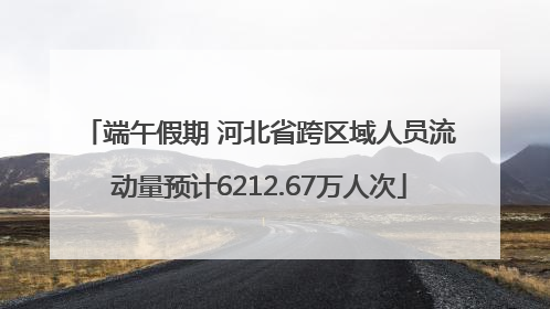 端午假期 河北省跨区域人员流动量预计6212.67万人次