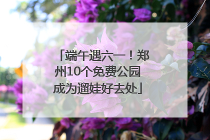 端午遇六一！郑州10个免费公园成为遛娃好去处