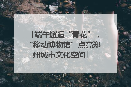 端午邂逅“青花”，“移动博物馆”点亮郑州城市文化空间