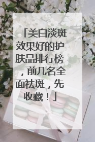 美白淡斑效果好的护肤品排行榜，前几名全面祛斑，先收藏！