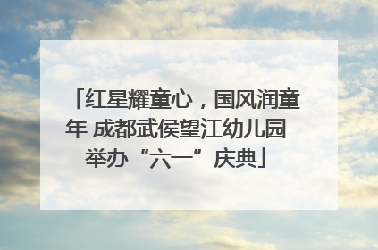 红星耀童心，国风润童年 成都武侯望江幼儿园举办“六一”庆典