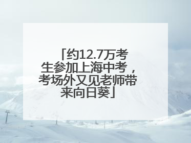 约12.7万考生参加上海中考，考场外又见老师带来向日葵