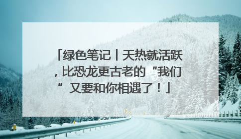 绿色笔记丨天热就活跃，比恐龙更古老的“我们”又要和你相遇了！