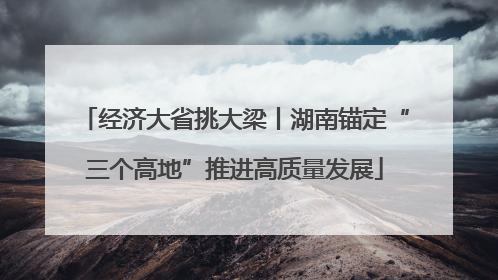 经济大省挑大梁丨湖南锚定“三个高地”推进高质量发展