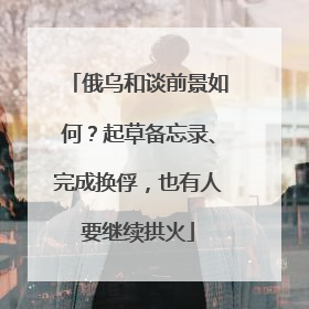 俄乌和谈前景如何？起草备忘录、完成换俘，也有人要继续拱火
