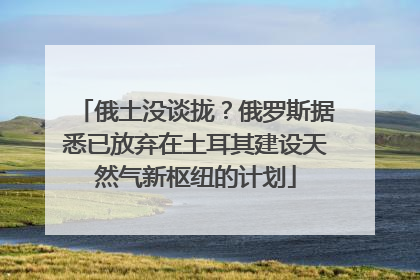 俄土没谈拢？俄罗斯据悉已放弃在土耳其建设天然气新枢纽的计划