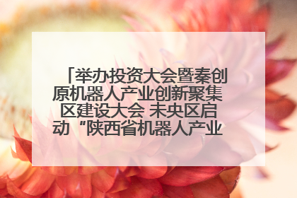 举办投资大会暨秦创原机器人产业创新聚集区建设大会 未央区启动“陕西省机器人产业聚集区”建设