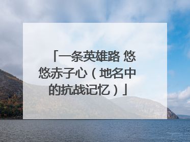 一条英雄路 悠悠赤子心（地名中的抗战记忆）
