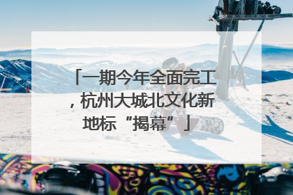 一期今年全面完工，杭州大城北文化新地标“揭幕”