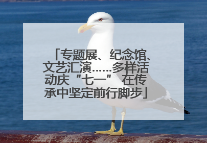 专题展、纪念馆、文艺汇演……多样活动庆“七一” 在传承中坚定前行脚步