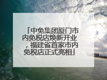 中免集团厦门市内免税店焕新开业，福建省首家市内免税店正式亮相