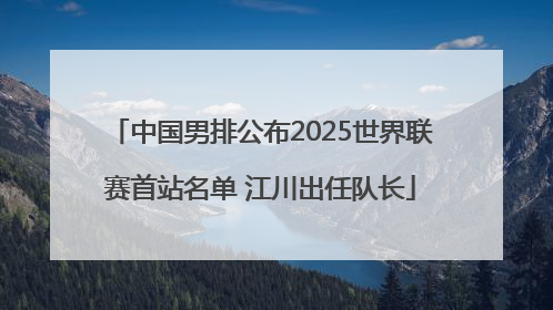 中国男排公布2025世界联赛首站名单 江川出任队长