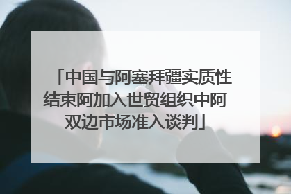 中国与阿塞拜疆实质性结束阿加入世贸组织中阿双边市场准入谈判