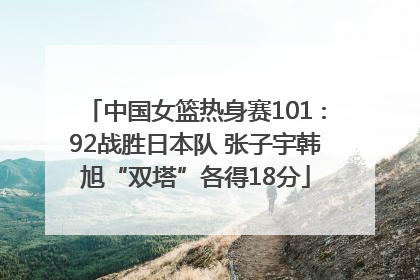 中国女篮热身赛101∶92战胜日本队 张子宇韩旭“双塔”各得18分