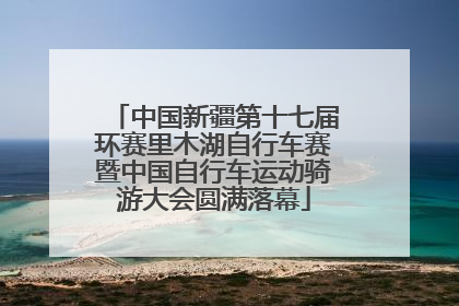 中国新疆第十七届环赛里木湖自行车赛暨中国自行车运动骑游大会圆满落幕