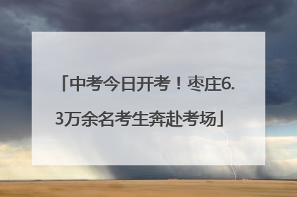 中考今日开考！枣庄6.3万余名考生奔赴考场