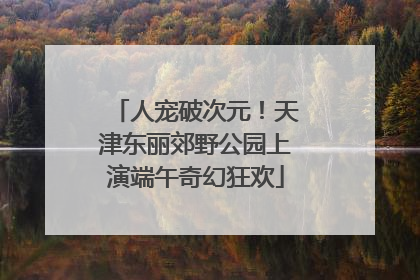 人宠破次元！天津东丽郊野公园上演端午奇幻狂欢
