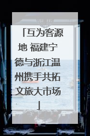 互为客源地 福建宁德与浙江温州携手共拓文旅大市场