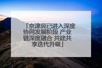 京津冀已进入深度协同发展阶段 产业链深度融合 共建共享迭代升级