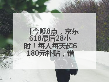 今晚8点，京东618最后28小时！每人每天超6180元补贴，错过等明年！