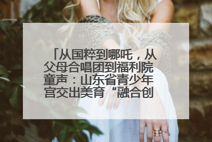 从国粹到哪吒，从父母合唱团到福利院童声：山东省青少年宫交出美育“融合创新”答卷