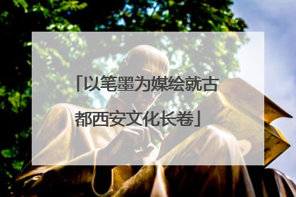 以笔墨为媒绘就古都西安文化长卷