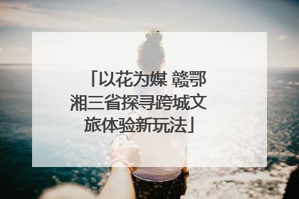 以花为媒 赣鄂湘三省探寻跨城文旅体验新玩法